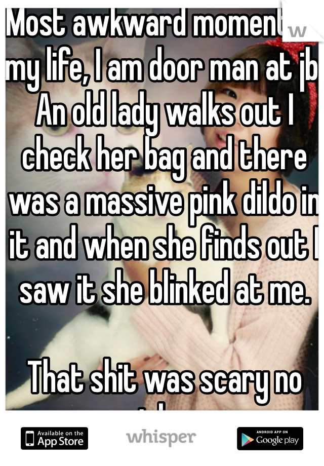 Most awkward moment of my life, I am door man at jb. An old lady walks out I check her bag and there was a massive pink dildo in it and when she finds out I saw it she blinked at me. 

That shit was scary no joke.