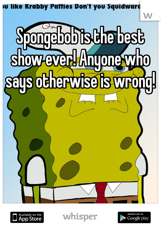 Spongebob is the best show ever! Anyone who says otherwise is wrong! 