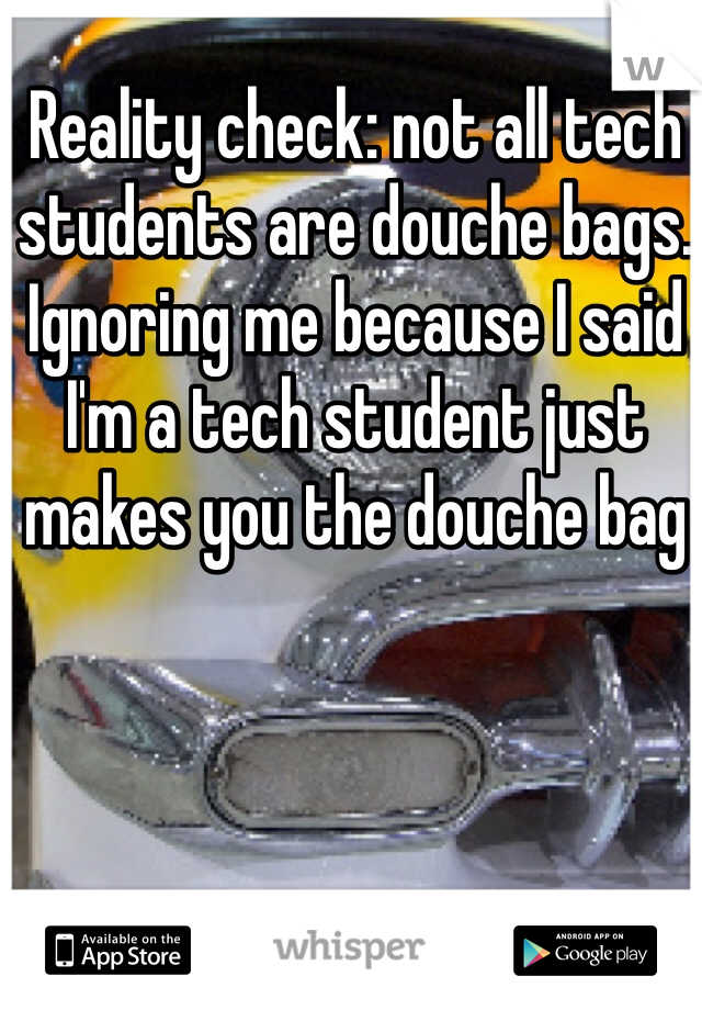 Reality check: not all tech students are douche bags. Ignoring me because I said I'm a tech student just makes you the douche bag