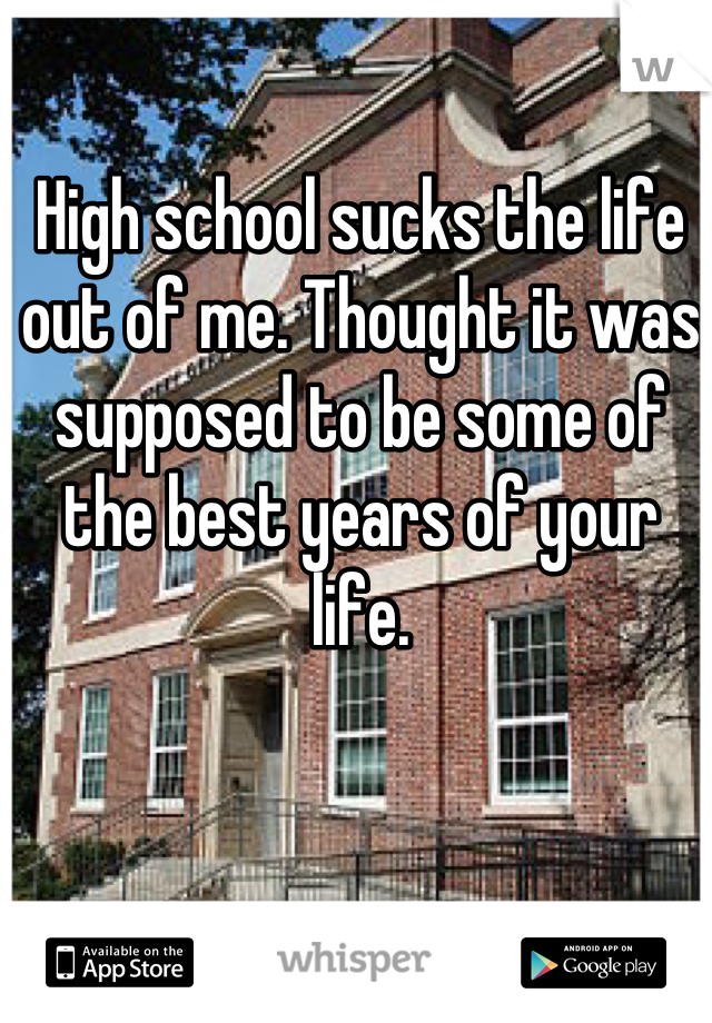 High school sucks the life out of me. Thought it was supposed to be some of the best years of your life.