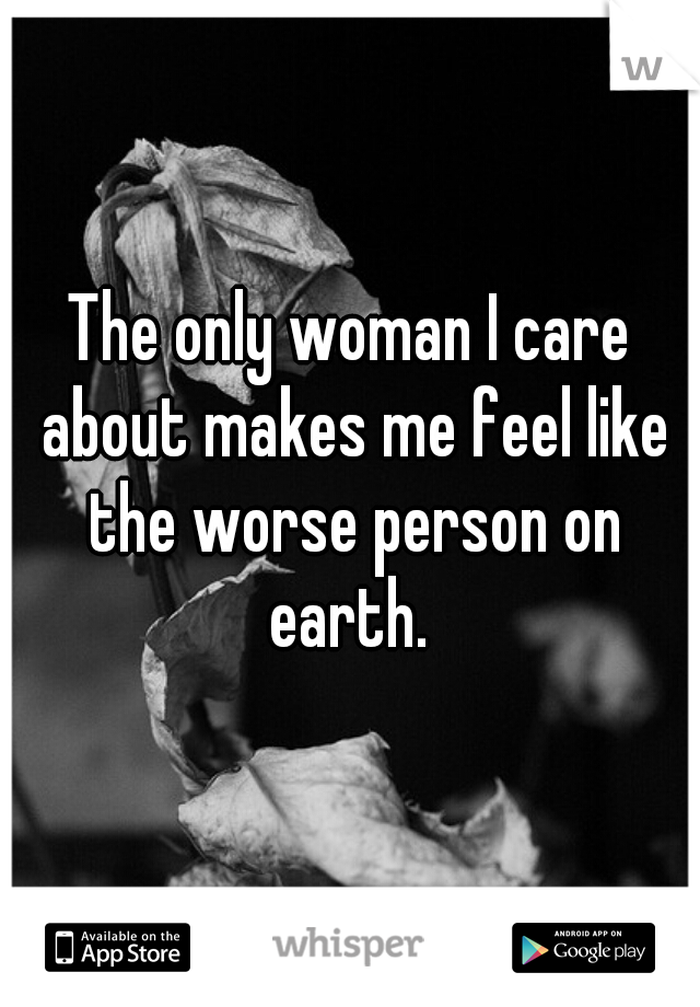 The only woman I care about makes me feel like the worse person on earth. 