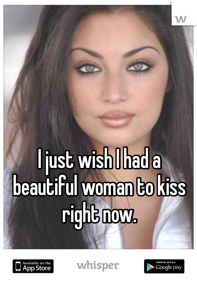 I just wish I had a beautiful woman to kiss right now.