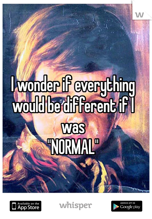 I wonder if everything would be different if I was 
"NORMAL"