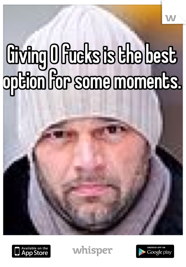 Giving 0 fucks is the best option for some moments. 