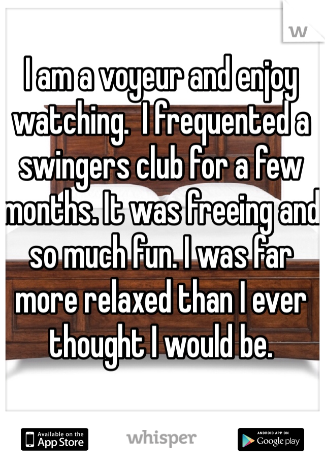 I am a voyeur and enjoy watching.  I frequented a swingers club for a few months. It was freeing and so much fun. I was far more relaxed than I ever thought I would be. 