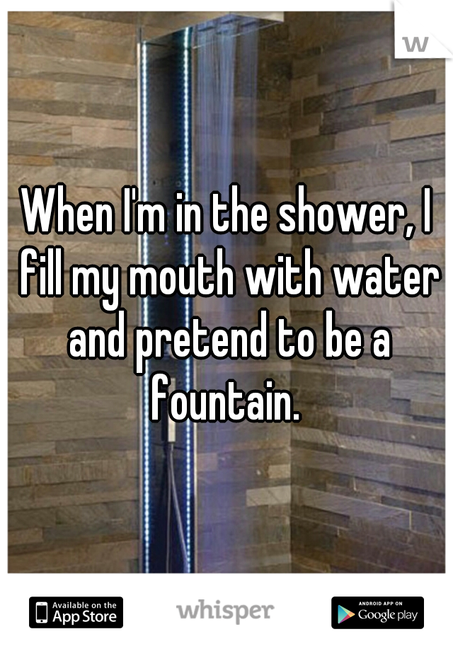When I'm in the shower, I fill my mouth with water and pretend to be a fountain. 