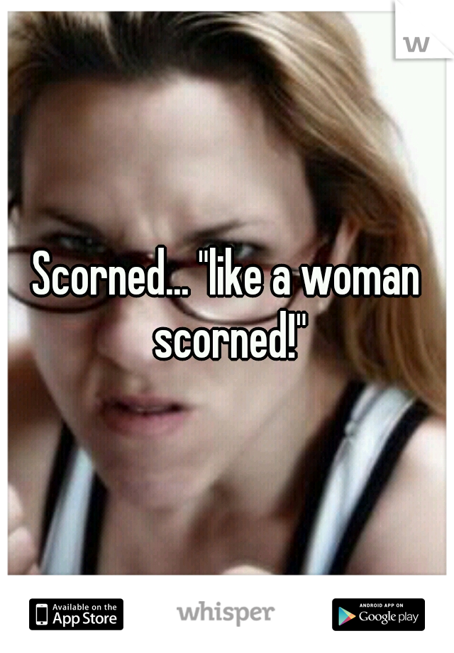 Scorned... "like a woman scorned!"