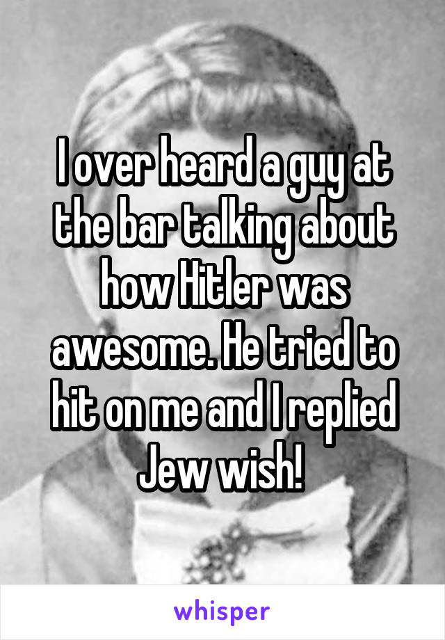 I over heard a guy at the bar talking about how Hitler was awesome. He tried to hit on me and I replied Jew wish! 