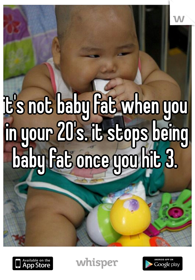 it's not baby fat when you in your 20's. it stops being baby fat once you hit 3. 