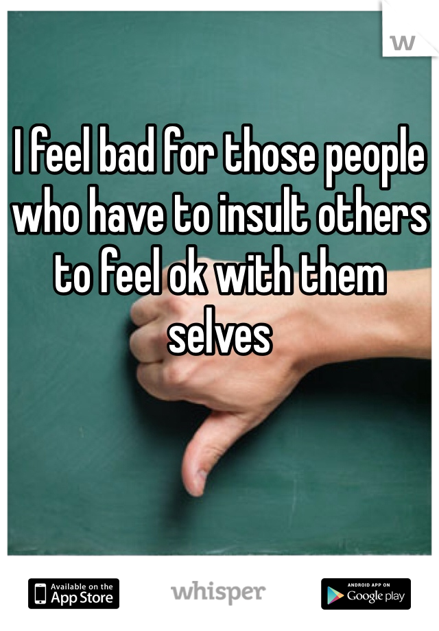I feel bad for those people who have to insult others to feel ok with them selves 