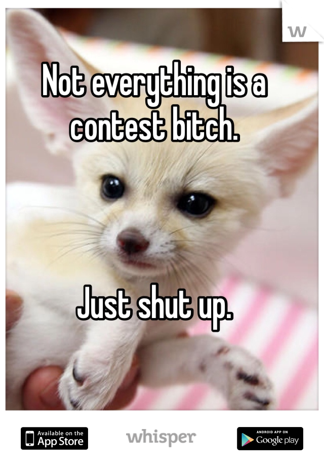 Not everything is a contest bitch. 



Just shut up. 