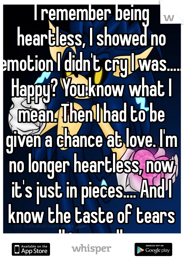 I remember being heartless, I showed no emotion I didn't cry I was..... Happy? You know what I mean. Then I had to be given a chance at love. I'm no longer heartless, now it's just in pieces.... And I know the taste of tears all too well...
