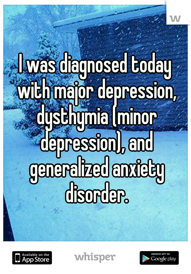 I was diagnosed today with major depression, dysthymia (minor depression), and generalized anxiety disorder.