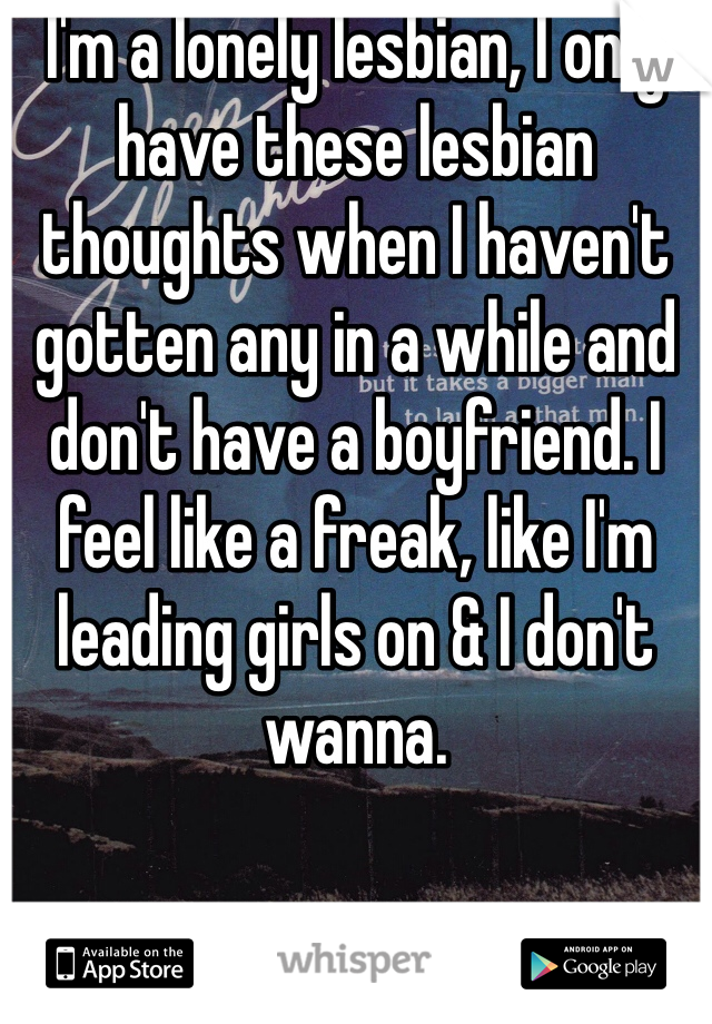 I'm a lonely lesbian, I only have these lesbian thoughts when I haven't gotten any in a while and don't have a boyfriend. I feel like a freak, like I'm leading girls on & I don't wanna. 