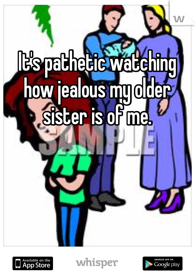 It's pathetic watching how jealous my older sister is of me. 