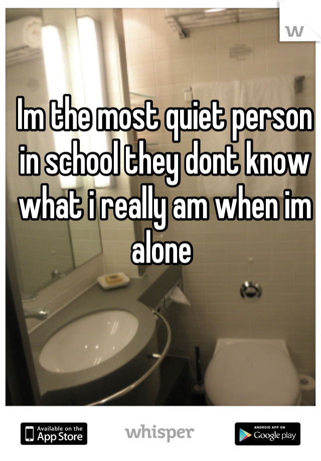 Im the most quiet person in school they dont know what i really am when im alone 