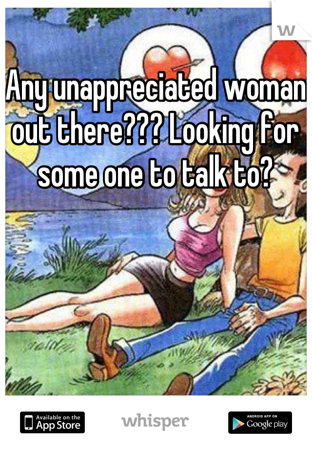 Any unappreciated woman out there??? Looking for some one to talk to?