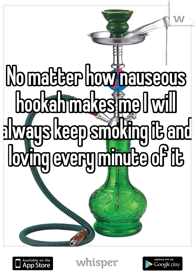 No matter how nauseous hookah makes me I will always keep smoking it and loving every minute of it 