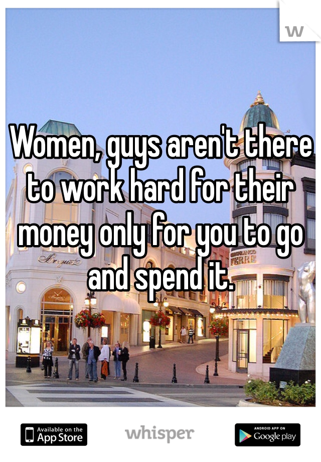 Women, guys aren't there to work hard for their money only for you to go and spend it. 