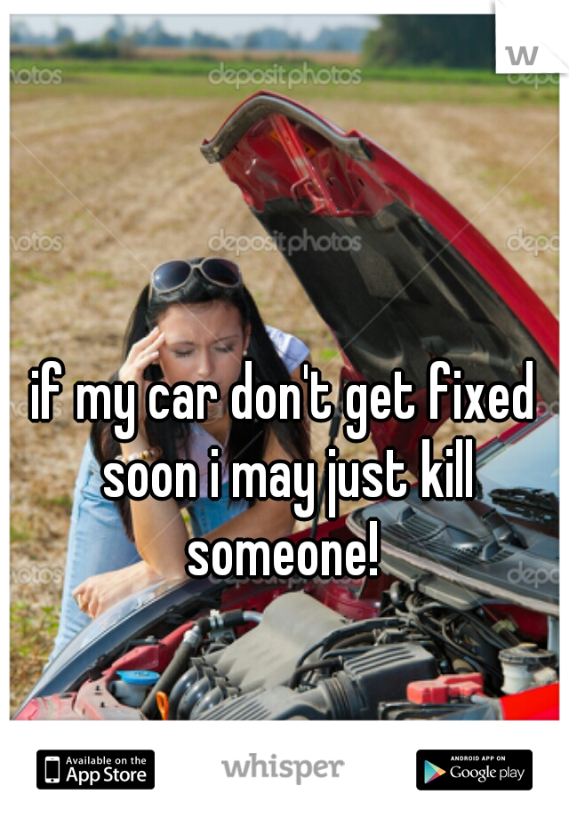 if my car don't get fixed soon i may just kill someone! 
