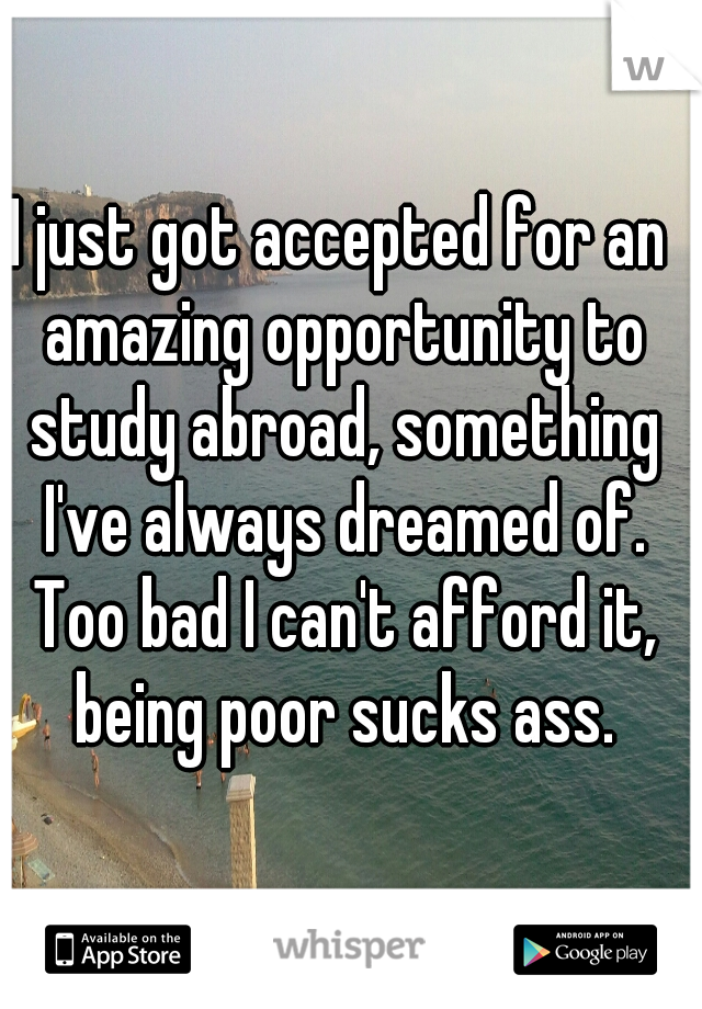 I just got accepted for an amazing opportunity to study abroad, something I've always dreamed of. Too bad I can't afford it, being poor sucks ass.