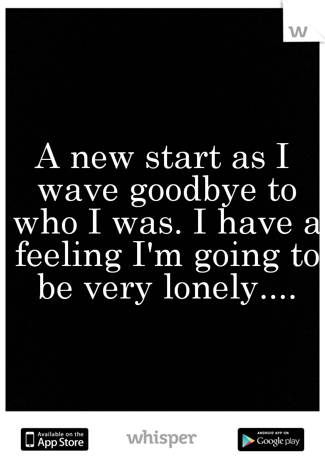 A new start as I wave goodbye to who I was. I have a feeling I'm going to be very lonely....