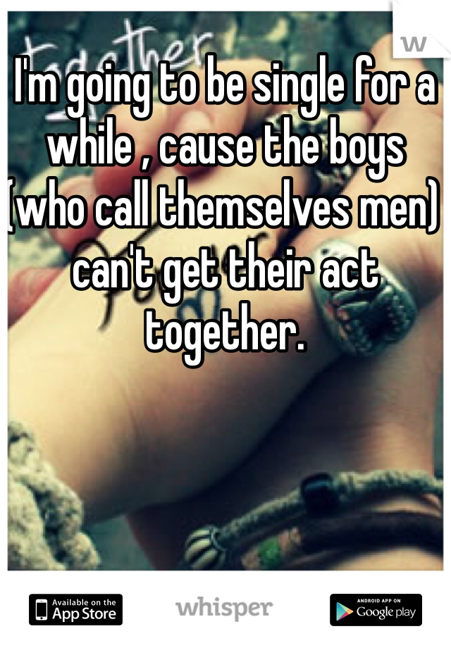 I'm going to be single for a while , cause the boys (who call themselves men) can't get their act together. 
