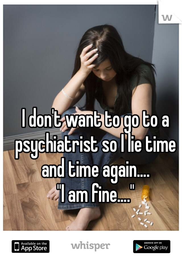 I don't want to go to a psychiatrist so I lie time and time again....
"I am fine...."