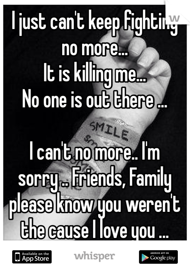 I just can't keep fighting no more...
It is killing me...
No one is out there ...

I can't no more.. I'm sorry .. Friends, Family please know you weren't the cause I love you ...