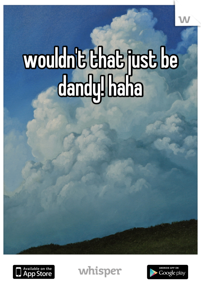 wouldn't that just be dandy! haha