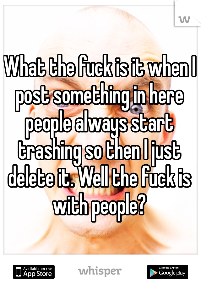 What the fuck is it when I post something in here people always start trashing so then I just delete it. Well the fuck is with people?