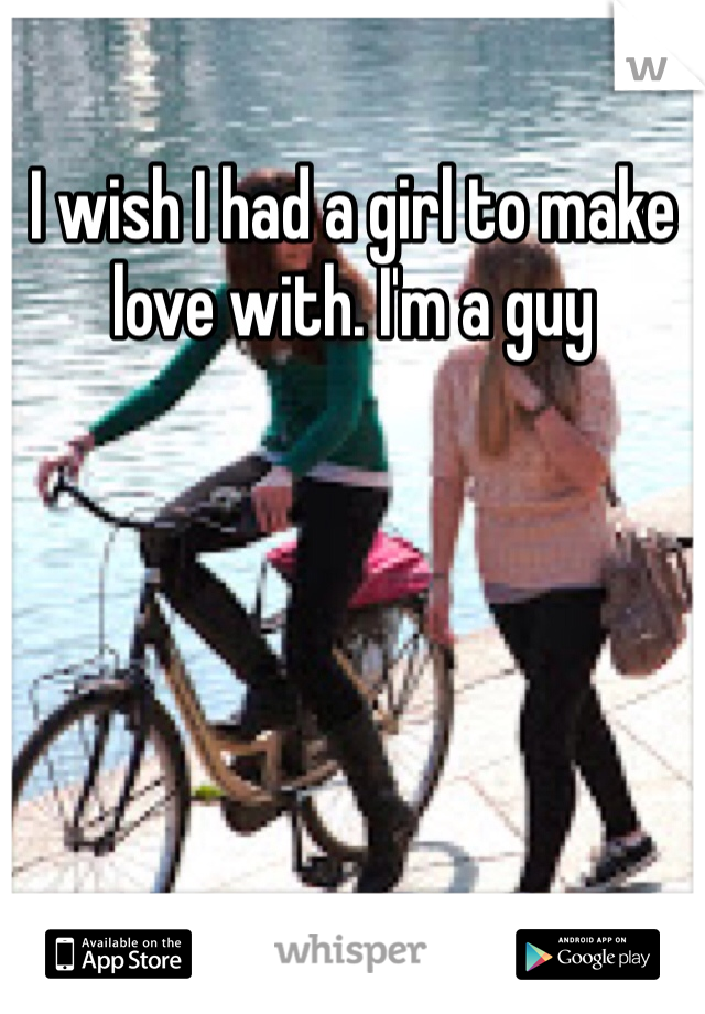 I wish I had a girl to make love with. I'm a guy
