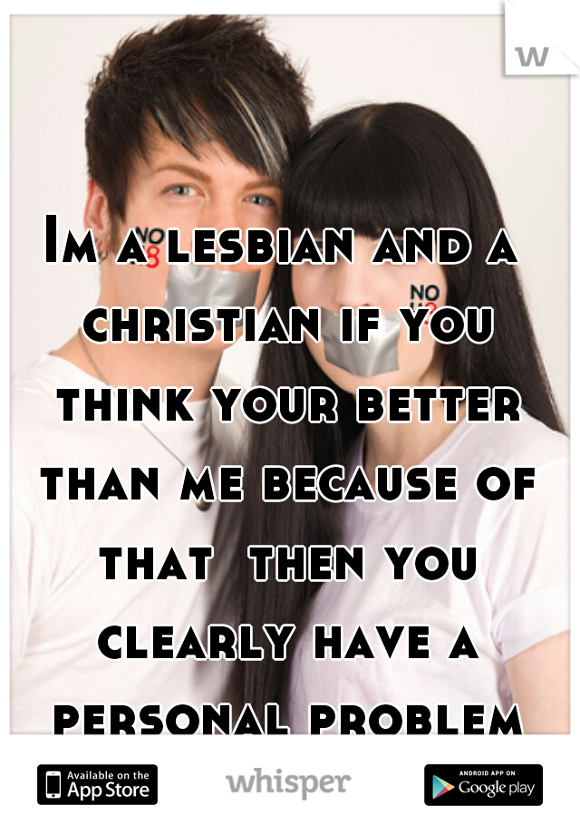 Im a lesbian and a christian if you think your better than me because of that  then you clearly have a personal problem *shrugs*