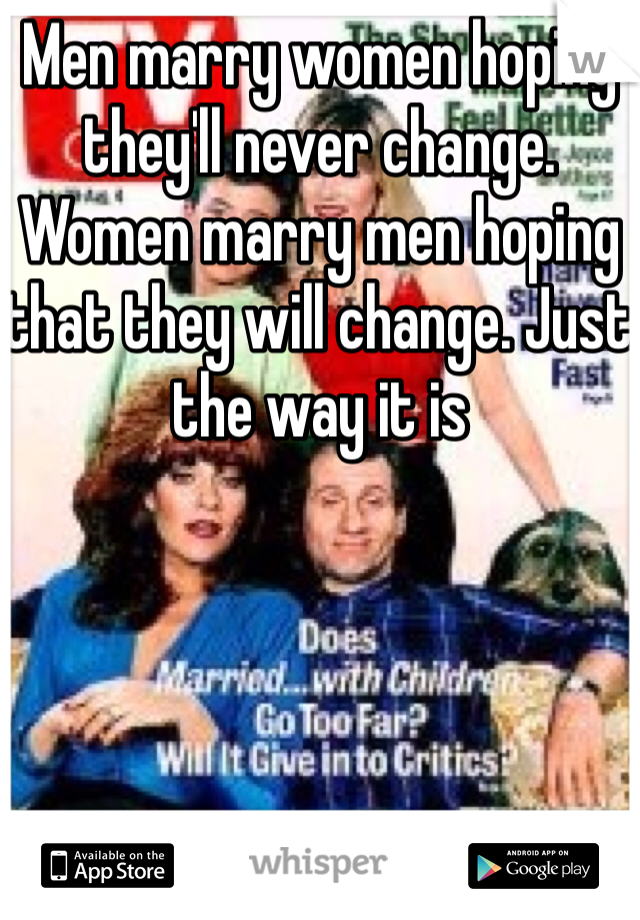 Men marry women hoping they'll never change. Women marry men hoping that they will change. Just the way it is