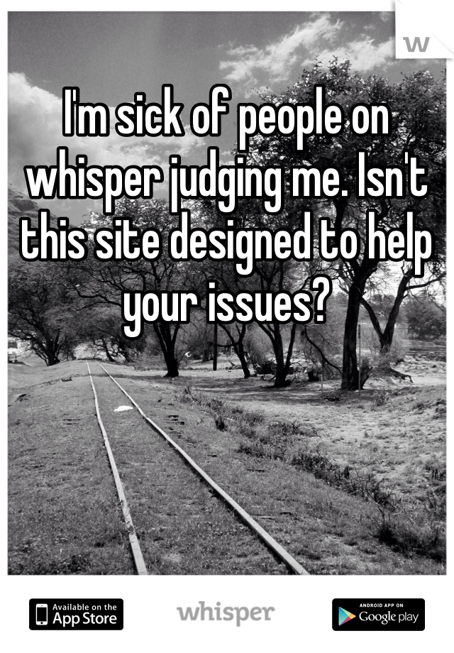 I'm sick of people on whisper judging me. Isn't this site designed to help your issues?