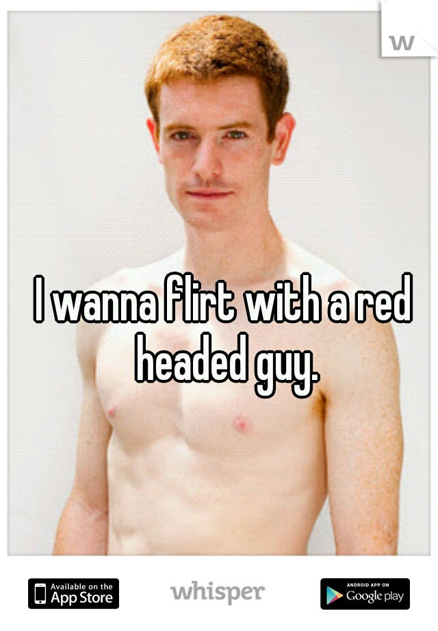 I wanna flirt with a red headed guy.
