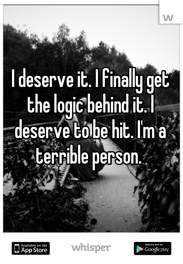 I deserve it. I finally get the logic behind it. I deserve to be hit. I'm a terrible person. 