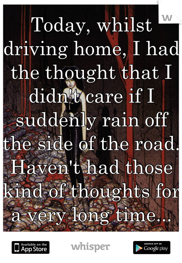 Today, whilst driving home, I had the thought that I didn't care if I suddenly rain off the side of the road. Haven't had those kind of thoughts for a very long time... 