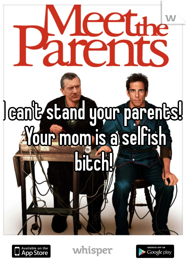 I can't stand your parents!  Your mom is a selfish bitch! 