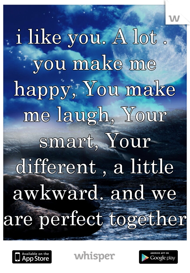 i like you. A lot . you make me happy, You make me laugh, Your smart, Your different , a little awkward. and we are perfect together
