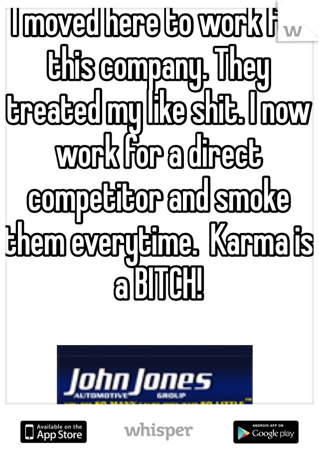 I moved here to work for this company. They treated my like shit. I now work for a direct competitor and smoke them everytime.  Karma is a BITCH!