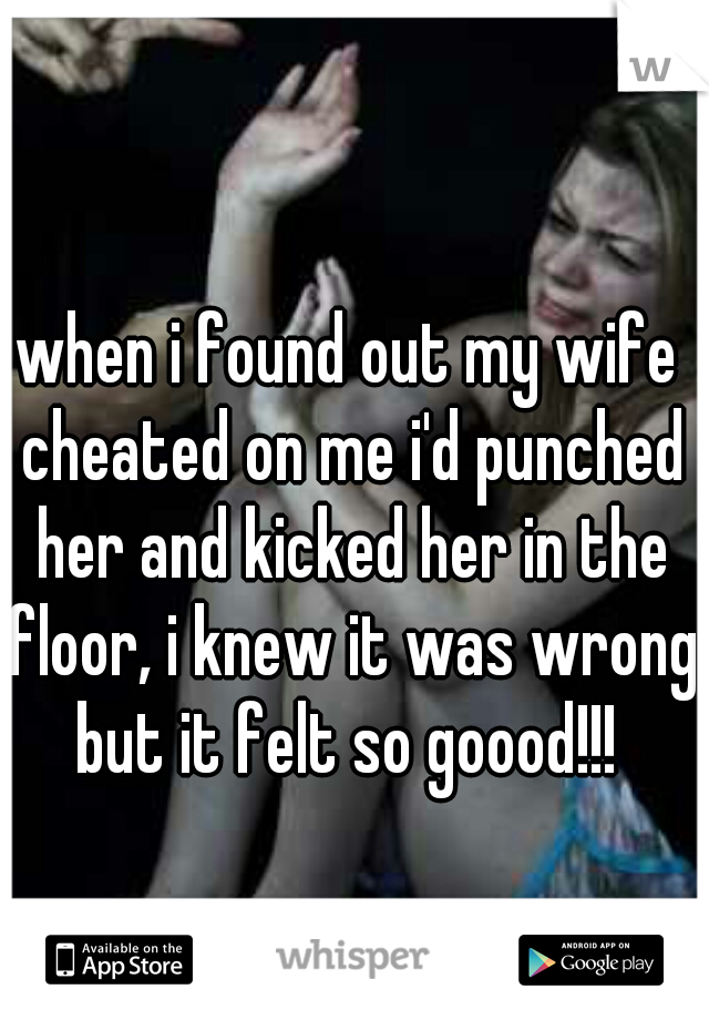 when i found out my wife cheated on me i'd punched her and kicked her in the floor, i knew it was wrong but it felt so goood!!! 