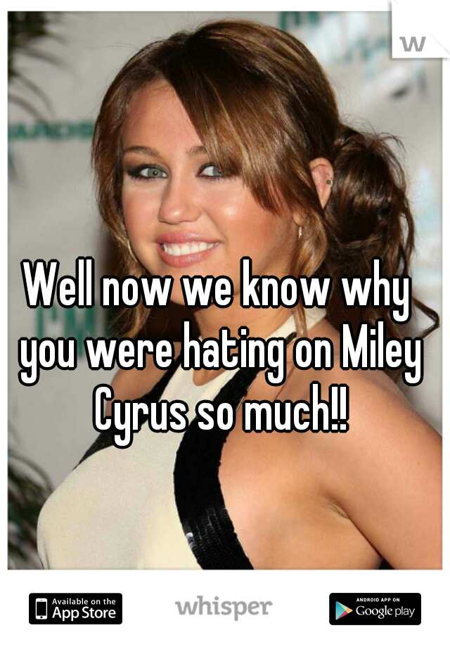 Well now we know why you were hating on Miley Cyrus so much!!