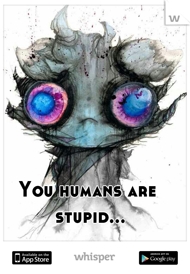 You humans are stupid...