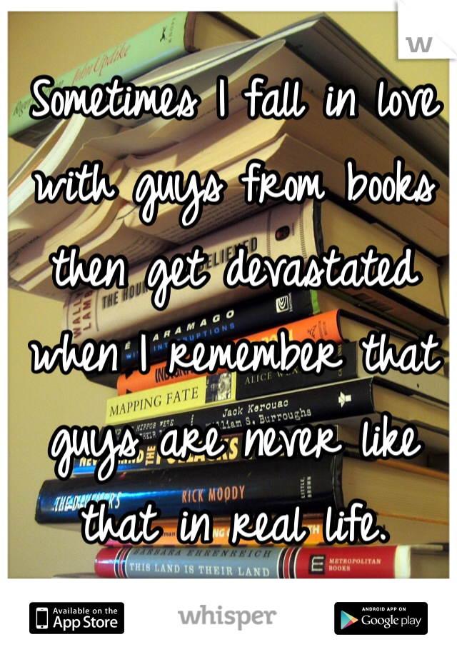 Sometimes I fall in love with guys from books then get devastated when I remember that guys are never like that in real life. 