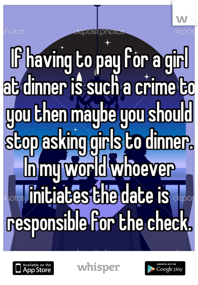 If having to pay for a girl at dinner is such a crime to you then maybe you should stop asking girls to dinner. In my world whoever initiates the date is responsible for the check.
