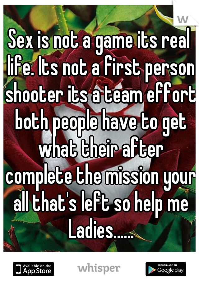 Sex is not a game its real life. Its not a first person shooter its a team effort both people have to get what their after complete the mission your all that's left so help me Ladies......