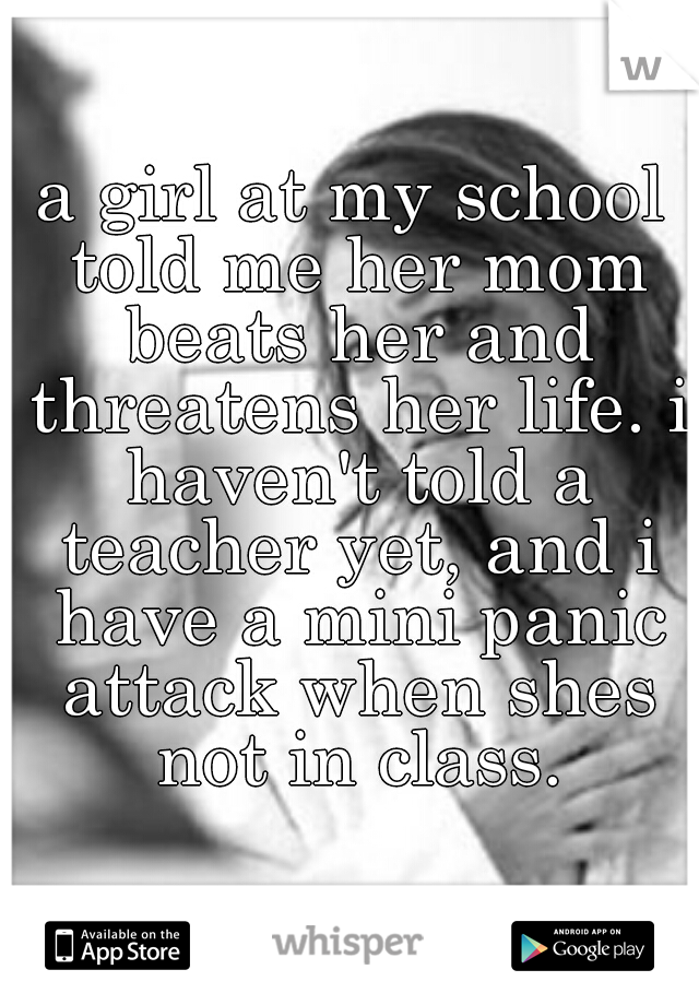 a girl at my school told me her mom beats her and threatens her life. i haven't told a teacher yet, and i have a mini panic attack when shes not in class.