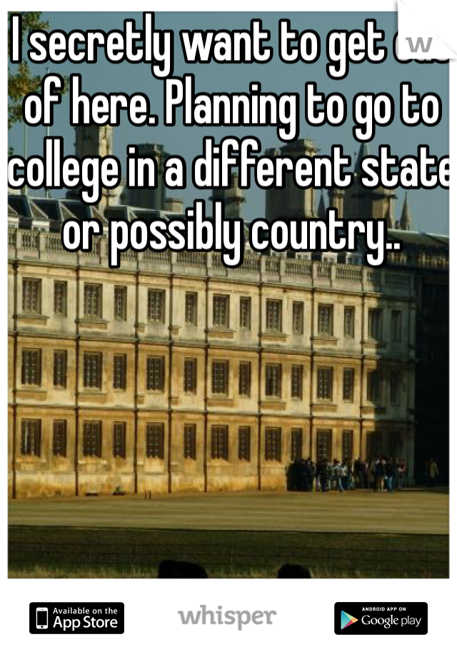 I secretly want to get out of here. Planning to go to college in a different state or possibly country..