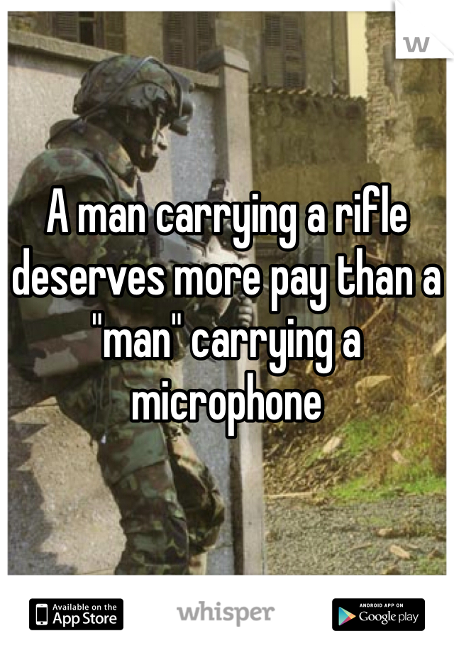 A man carrying a rifle deserves more pay than a "man" carrying a microphone